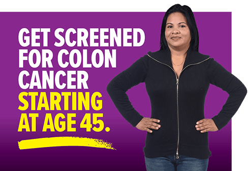 Get screened for colon cancer starting at age 45.